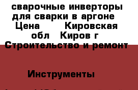 сварочные инверторы для сварки в аргоне › Цена ­ 1 - Кировская обл., Киров г. Строительство и ремонт » Инструменты   